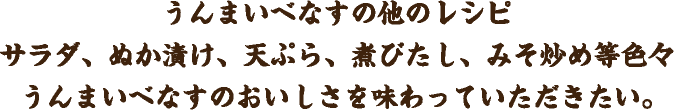 うんまいべなすの他のレシピ サラダ、ぬか漬け、天ぷら、煮びたし、みそ炒め等色々 うんまいべなすのおいしさを味わっていただきたい。